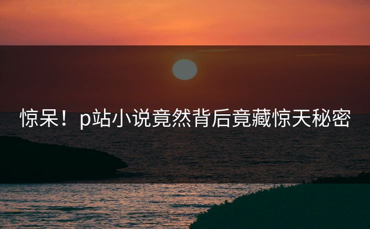 惊呆！p站小说竟然背后竟藏惊天秘密