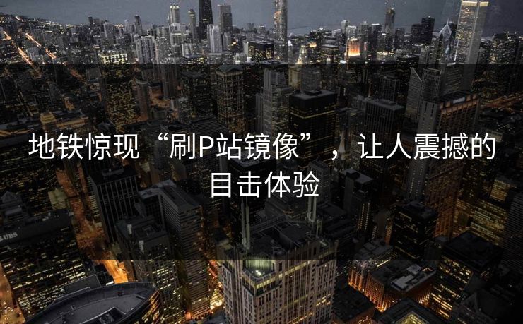 地铁惊现“刷P站镜像”，让人震撼的目击体验