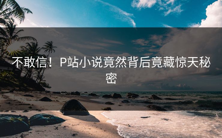 不敢信！P站小说竟然背后竟藏惊天秘密