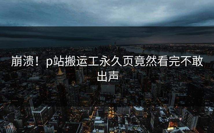 崩溃！p站搬运工永久页竟然看完不敢出声
