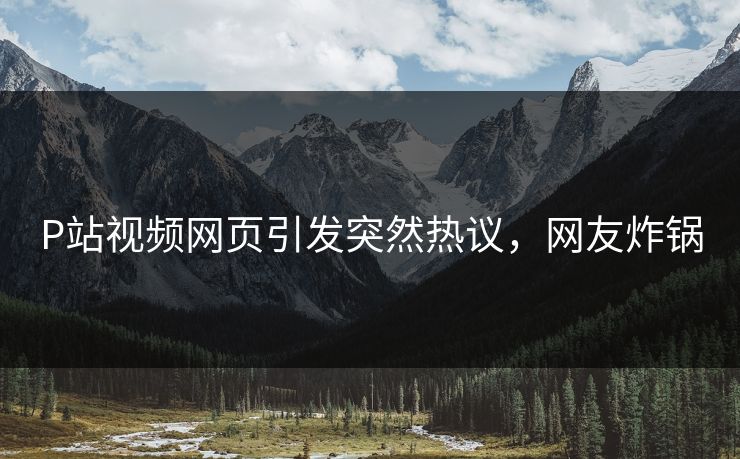 P站视频网页引发突然热议，网友炸锅
