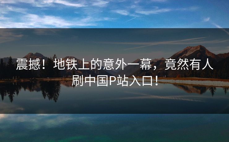 震撼！地铁上的意外一幕，竟然有人刷中国P站入口！
