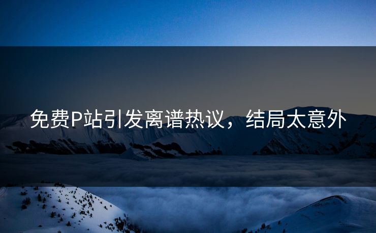 免费P站引发离谱热议，结局太意外