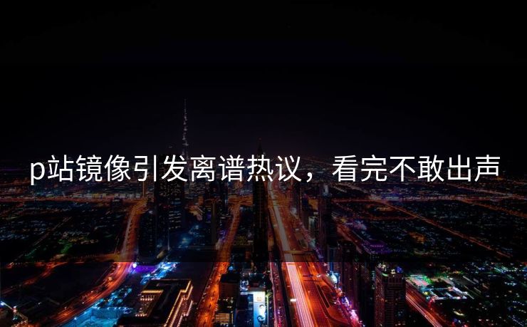 p站镜像引发离谱热议，看完不敢出声
