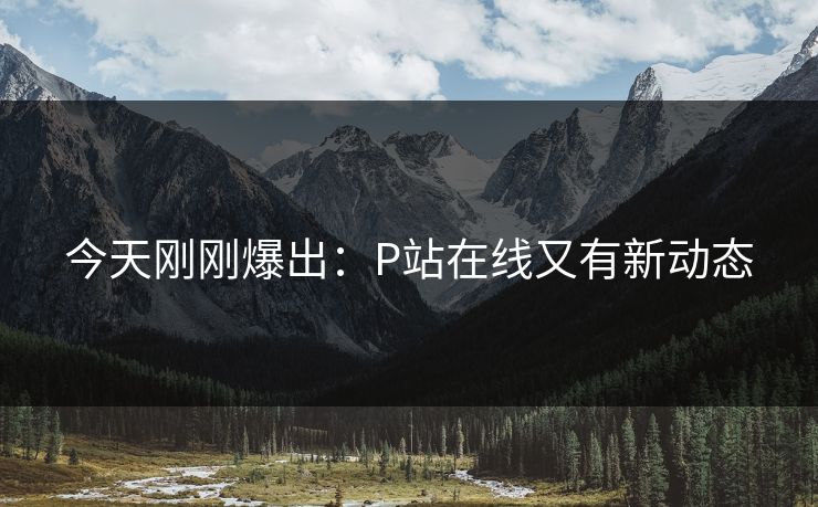 今天刚刚爆出：P站在线又有新动态