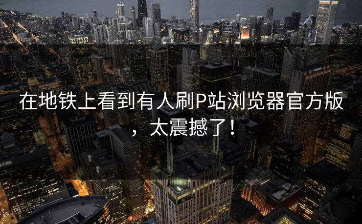 在地铁上看到有人刷P站浏览器官方版，太震撼了！