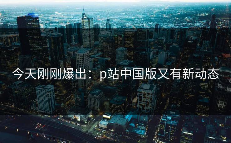今天刚刚爆出：p站中国版又有新动态