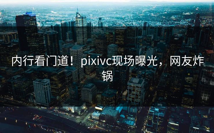 内行看门道!pixivc现场曝光,网友炸锅 内行看门道!pixivc现场曝光,网友炸锅