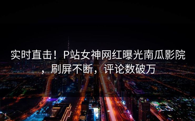 实时直击！P站女神网红曝光南瓜影院，刷屏不断，评论数破万