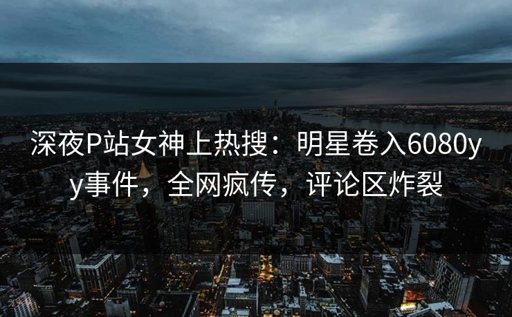 深夜P站女神上热搜：明星卷入6080yy事件，全网疯传，评论区炸裂