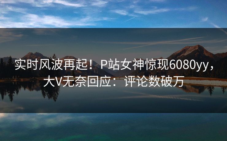 实时风波再起！P站女神惊现6080yy，大V无奈回应：评论数破万