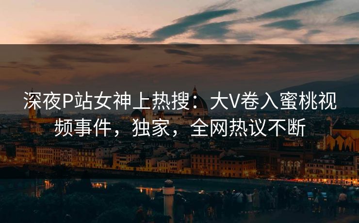 深夜P站女神上热搜：大V卷入蜜桃视频事件，独家，全网热议不断