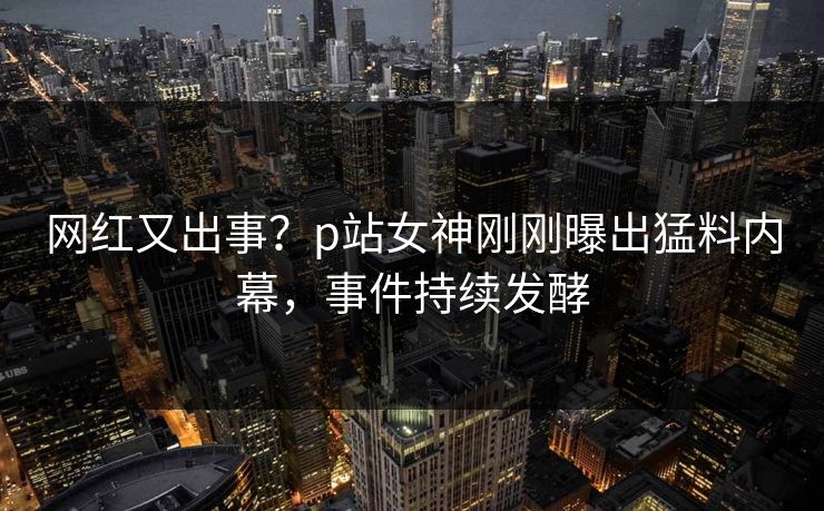 网红又出事？p站女神刚刚曝出猛料内幕，事件持续发酵