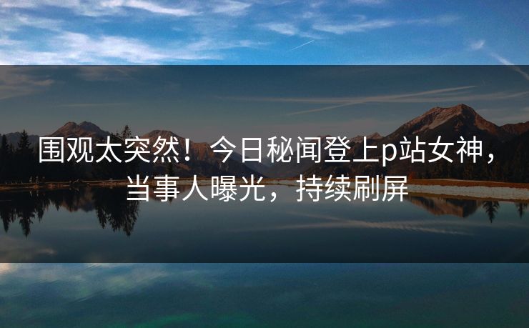 围观太突然！今日秘闻登上p站女神，当事人曝光，持续刷屏