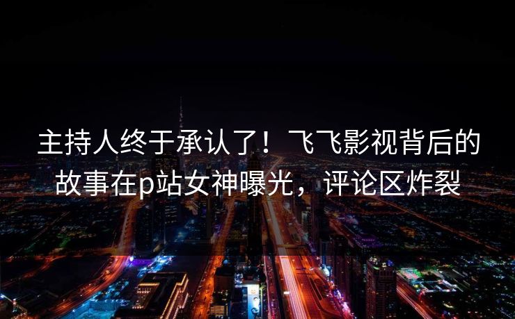 主持人终于承认了！飞飞影视背后的故事在p站女神曝光，评论区炸裂