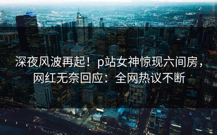深夜风波再起！p站女神惊现六间房，网红无奈回应：全网热议不断