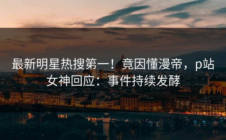 最新明星热搜第一！竟因懂漫帝，p站女神回应：事件持续发酵
