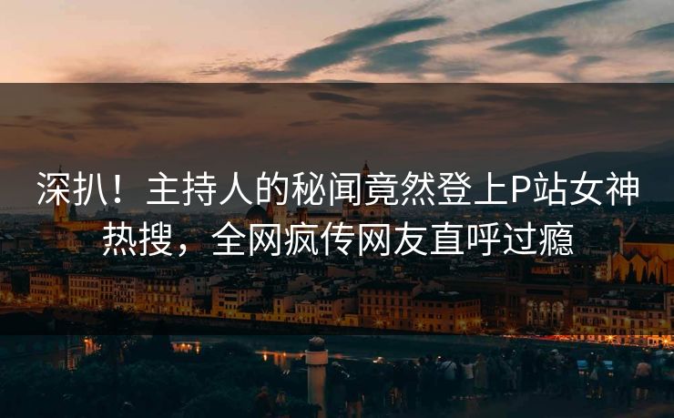 深扒！主持人的秘闻竟然登上P站女神热搜，全网疯传网友直呼过瘾