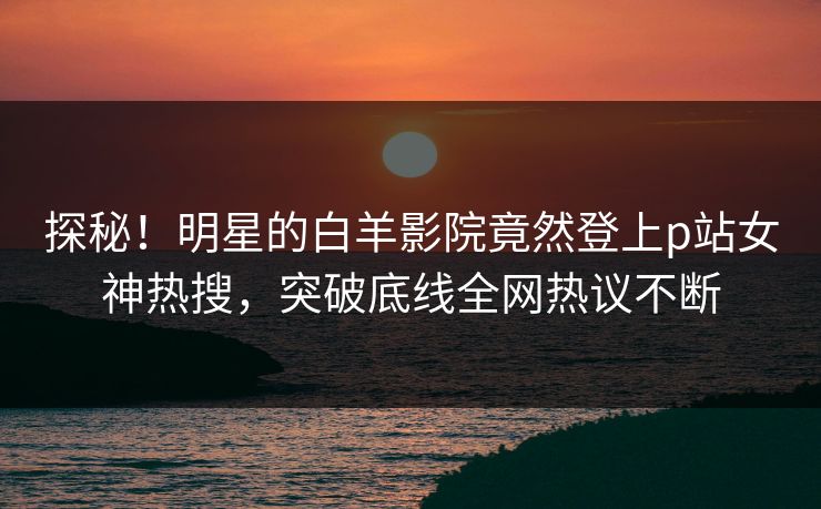 探秘！明星的白羊影院竟然登上p站女神热搜，突破底线全网热议不断