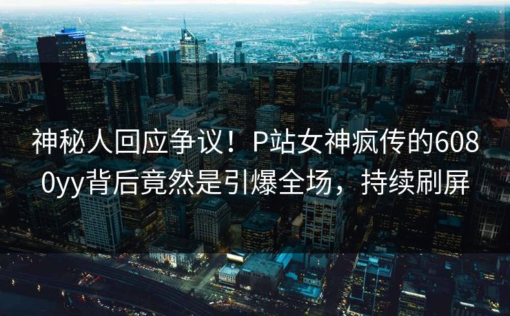 神秘人回应争议！P站女神疯传的6080yy背后竟然是引爆全场，持续刷屏