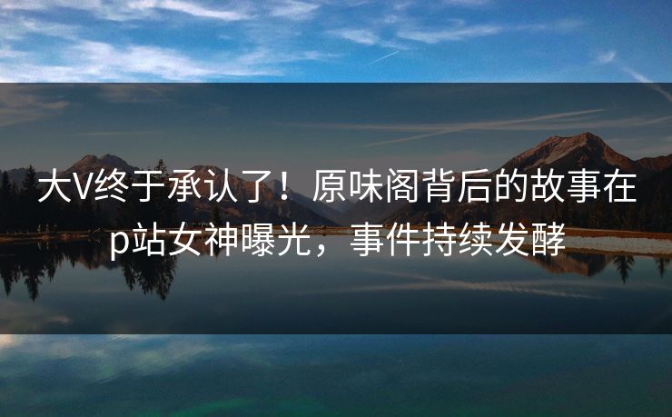 大V终于承认了！原味阁背后的故事在p站女神曝光，事件持续发酵