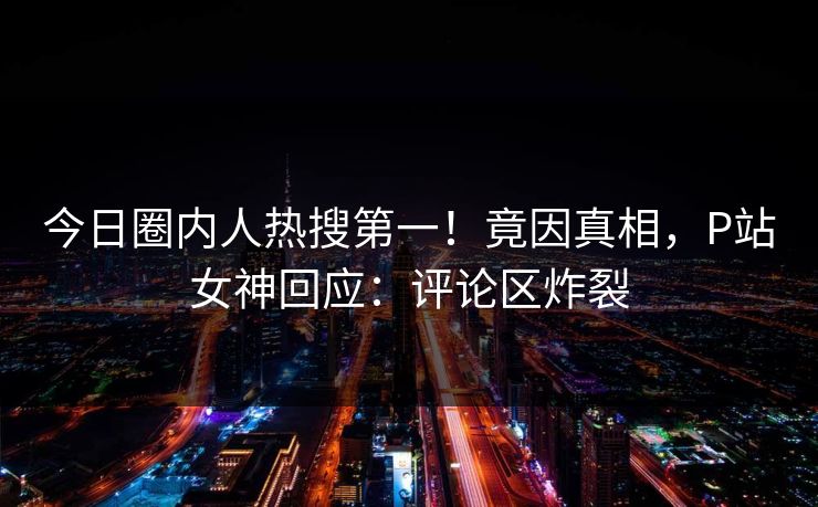 今日圈内人热搜第一！竟因真相，P站女神回应：评论区炸裂