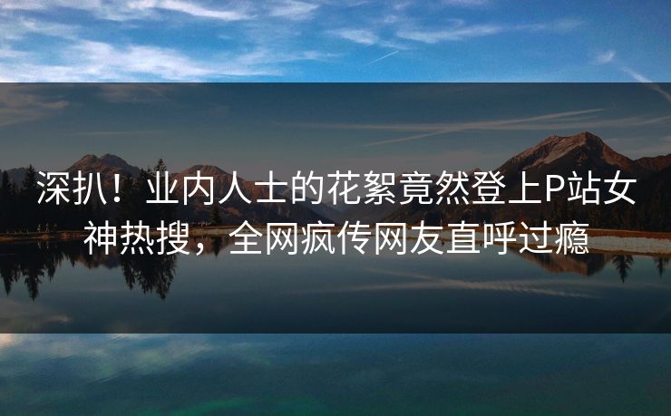 深扒！业内人士的花絮竟然登上P站女神热搜，全网疯传网友直呼过瘾