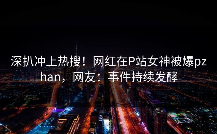 深扒冲上热搜！网红在P站女神被爆pzhan，网友：事件持续发酵