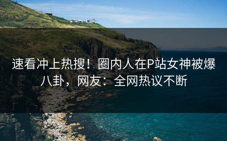 速看冲上热搜！圈内人在P站女神被爆八卦，网友：全网热议不断