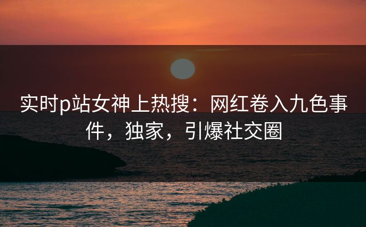 实时p站女神上热搜：网红卷入九色事件，独家，引爆社交圈
