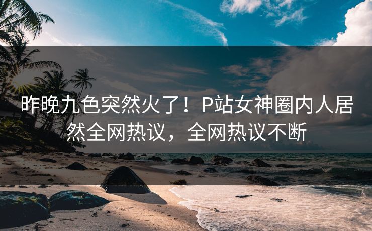 昨晚九色突然火了！P站女神圈内人居然全网热议，全网热议不断