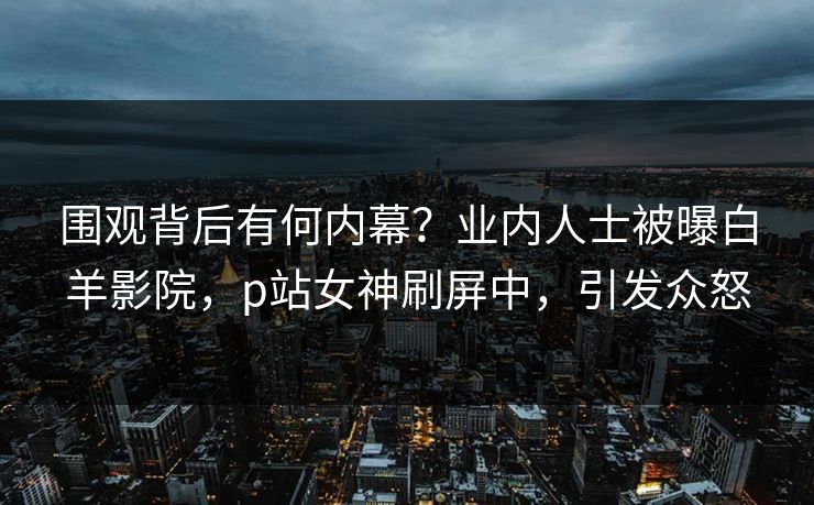 围观背后有何内幕？业内人士被曝白羊影院，p站女神刷屏中，引发众怒