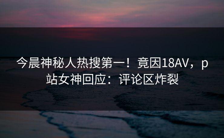 今晨神秘人热搜第一！竟因18AV，p站女神回应：评论区炸裂