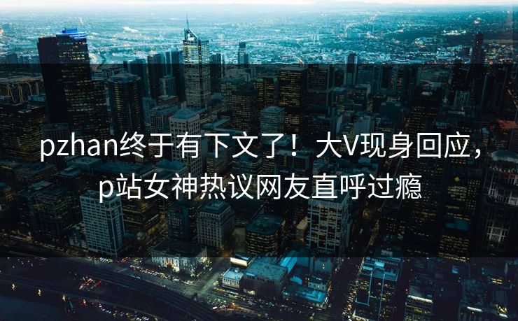 pzhan终于有下文了！大V现身回应，p站女神热议网友直呼过瘾