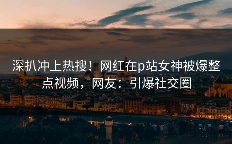 深扒冲上热搜！网红在p站女神被爆整点视频，网友：引爆社交圈