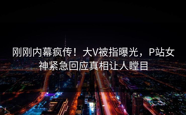 刚刚内幕疯传！大V被指曝光，P站女神紧急回应真相让人瞠目