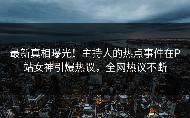 最新真相曝光！主持人的热点事件在P站女神引爆热议，全网热议不断