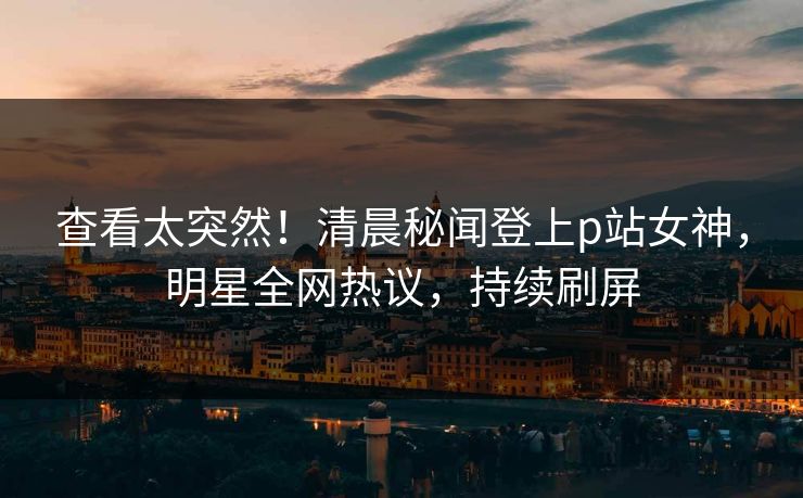 查看太突然！清晨秘闻登上p站女神，明星全网热议，持续刷屏