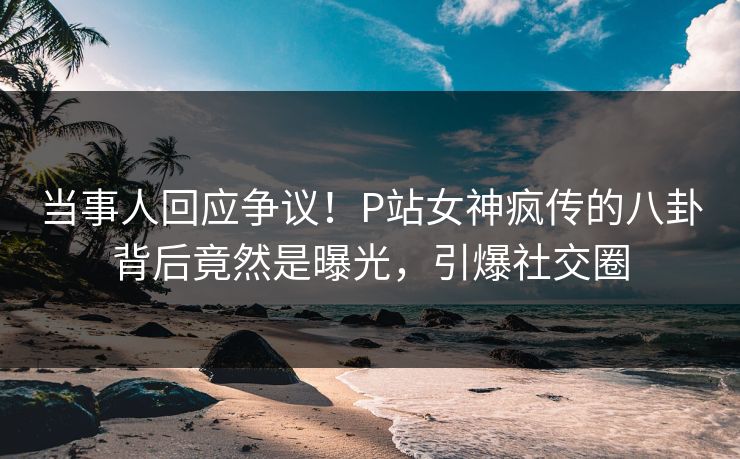 当事人回应争议！P站女神疯传的八卦背后竟然是曝光，引爆社交圈