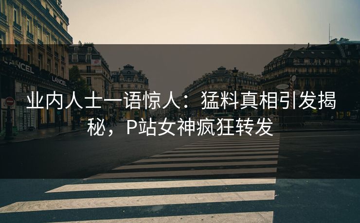 业内人士一语惊人：猛料真相引发揭秘，P站女神疯狂转发