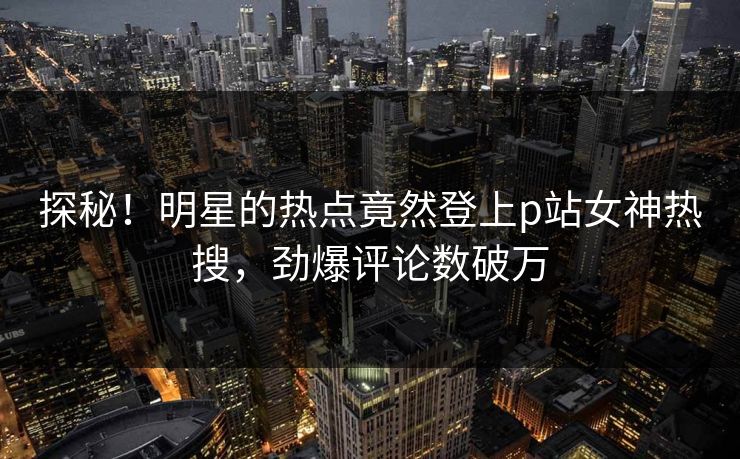 探秘！明星的热点竟然登上p站女神热搜，劲爆评论数破万