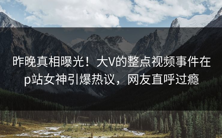昨晚真相曝光！大V的整点视频事件在p站女神引爆热议，网友直呼过瘾