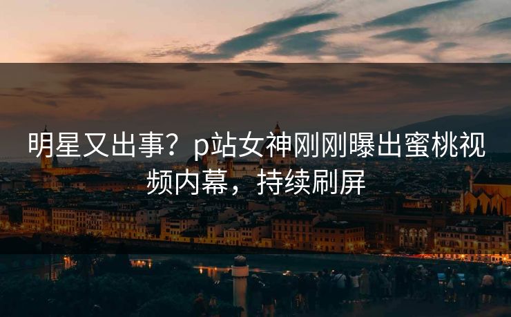 明星又出事？p站女神刚刚曝出蜜桃视频内幕，持续刷屏