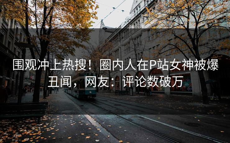 围观冲上热搜！圈内人在P站女神被爆丑闻，网友：评论数破万