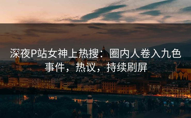 深夜P站女神上热搜：圈内人卷入九色事件，热议，持续刷屏