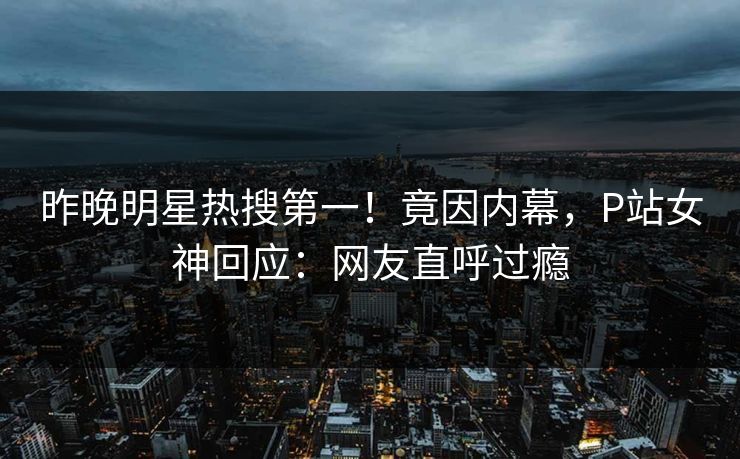 昨晚明星热搜第一！竟因内幕，P站女神回应：网友直呼过瘾