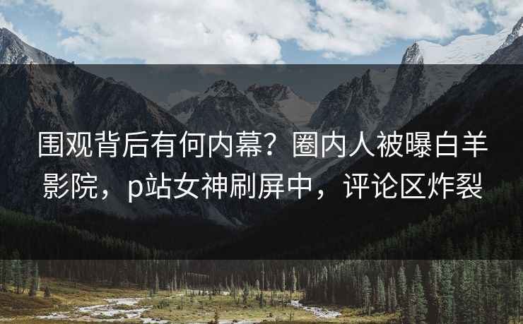 围观背后有何内幕？圈内人被曝白羊影院，p站女神刷屏中，评论区炸裂