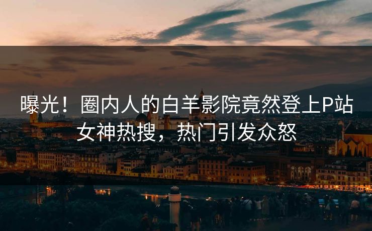 曝光！圈内人的白羊影院竟然登上P站女神热搜，热门引发众怒