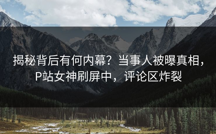揭秘背后有何内幕？当事人被曝真相，P站女神刷屏中，评论区炸裂