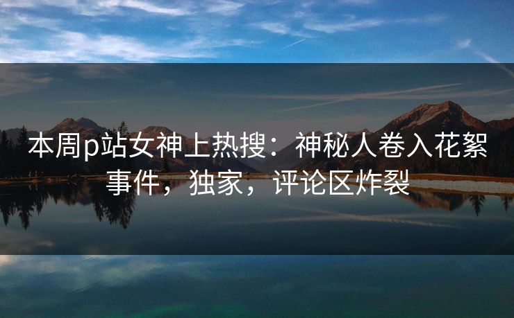 本周p站女神上热搜：神秘人卷入花絮事件，独家，评论区炸裂